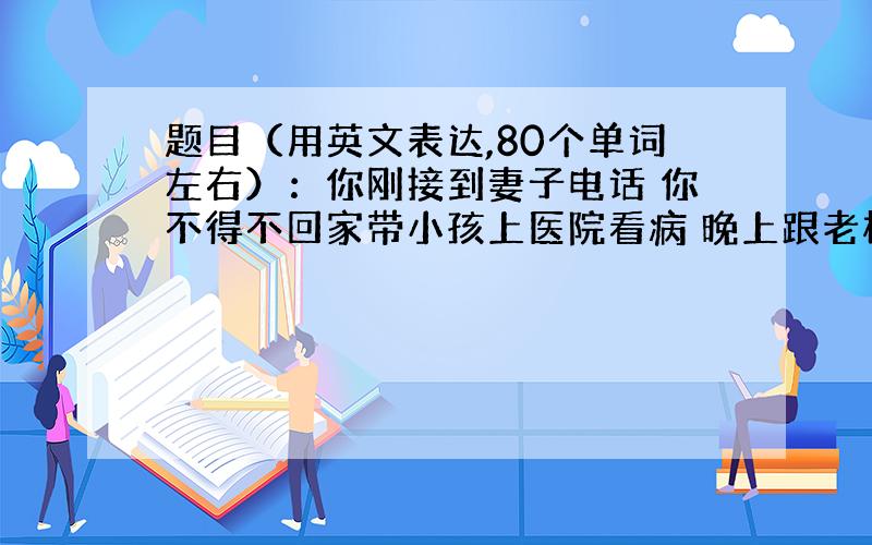 题目（用英文表达,80个单词左右）：你刚接到妻子电话 你不得不回家带小孩上医院看病 晚上跟老板联系