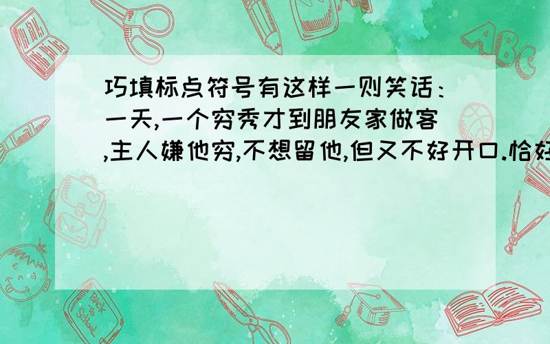 巧填标点符号有这样一则笑话：一天,一个穷秀才到朋友家做客,主人嫌他穷,不想留他,但又不好开口.恰好这时下起雨来,主人便在