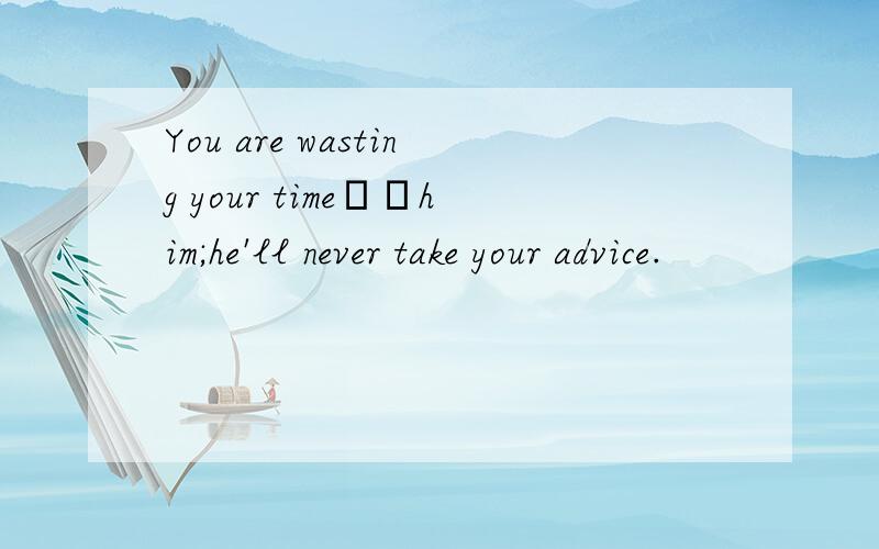 You are wasting your time▁▁him;he'll never take your advice.