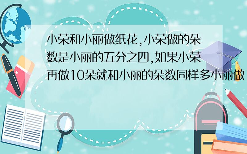 小荣和小丽做纸花,小荣做的朵数是小丽的五分之四,如果小荣再做10朵就和小丽的朵数同样多小丽做了多少朵