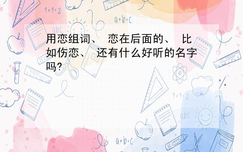 用恋组词、 恋在后面的、 比如伤恋、 还有什么好听的名字吗?