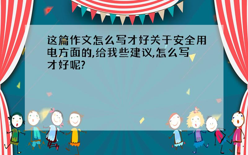 这篇作文怎么写才好关于安全用电方面的,给我些建议,怎么写才好呢?