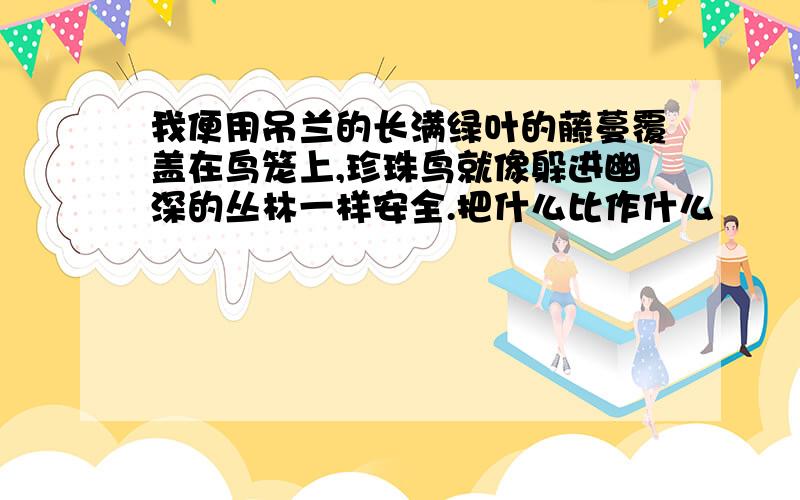 我便用吊兰的长满绿叶的藤蔓覆盖在鸟笼上,珍珠鸟就像躲进幽深的丛林一样安全.把什么比作什么