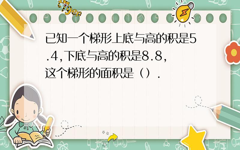 已知一个梯形上底与高的积是5.4,下底与高的积是8.8,这个梯形的面积是（）.