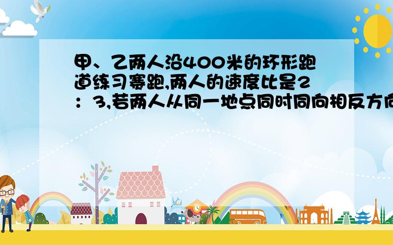 甲、乙两人沿400米的环形跑道练习赛跑,两人的速度比是2：3,若两人从同一地点同时同向相反方向出发,2...