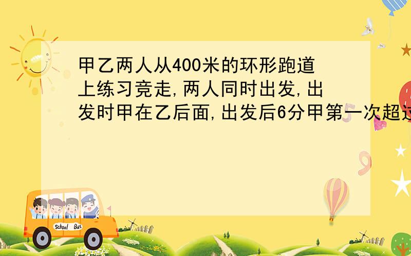 甲乙两人从400米的环形跑道上练习竞走,两人同时出发,出发时甲在乙后面,出发后6分甲第一次超过乙,