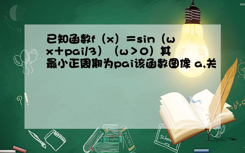 已知函数f（x）＝sin（wx＋pai/3）（w＞0）其最小正周期为pai该函数图像 a,关