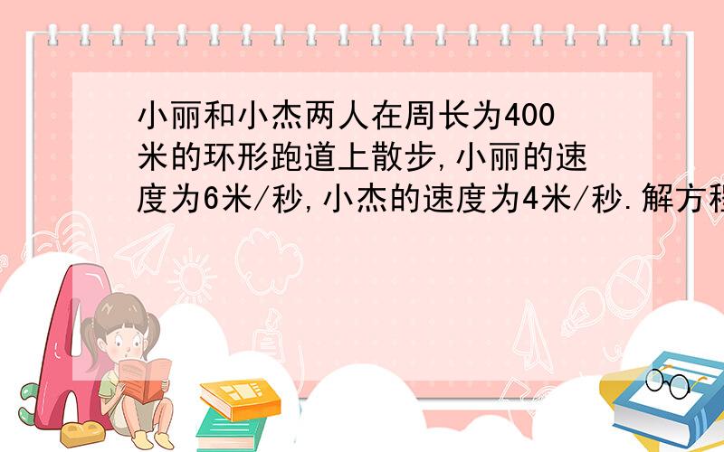 小丽和小杰两人在周长为400米的环形跑道上散步,小丽的速度为6米/秒,小杰的速度为4米/秒.解方程