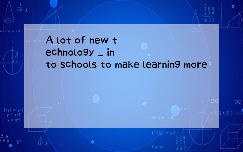 A lot of new technology _ into schools to make learning more