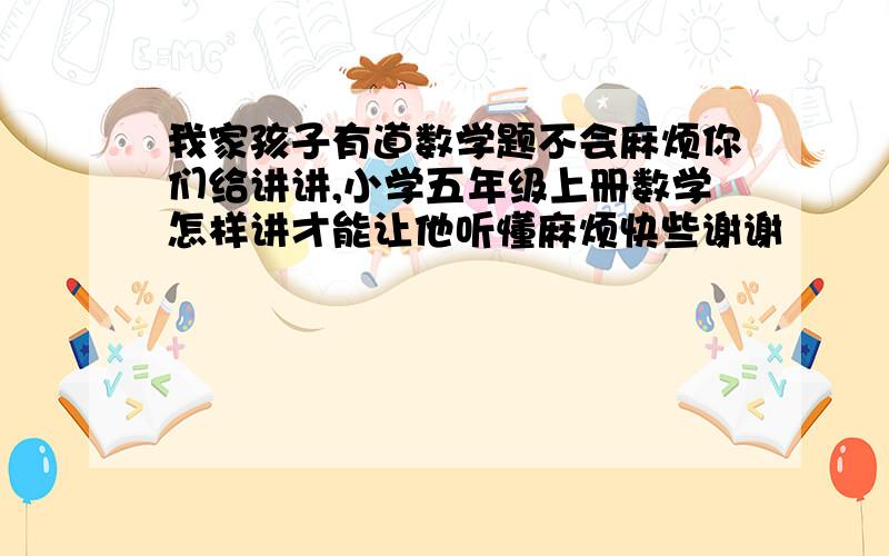 我家孩子有道数学题不会麻烦你们给讲讲,小学五年级上册数学怎样讲才能让他听懂麻烦快些谢谢