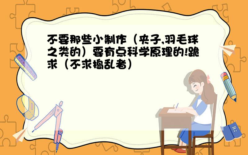 不要那些小制作（夹子,羽毛球之类的）要有点科学原理的!跪求（不求捣乱者）