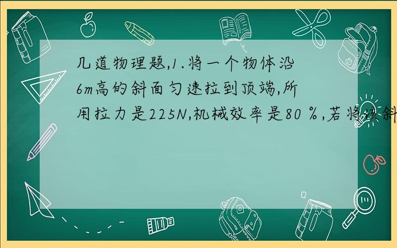 几道物理题,1.将一个物体沿6m高的斜面匀速拉到顶端,所用拉力是225N,机械效率是80％,若将该斜面高度降到5m时,机