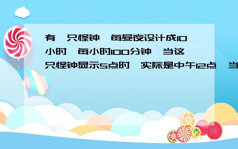 有一只怪钟,每昼夜设计成10小时,每小时100分钟,当这只怪钟显示5点时,实际是中午12点,当这只怪钟显示8点50分时,