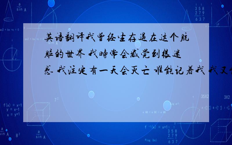 英语翻译我曾经生存过在这个肮脏的世界 我时常会感觉到很迷惑 我注定有一天会灭亡 谁能记着我 我又能记的谁 麻烦大家帮我翻