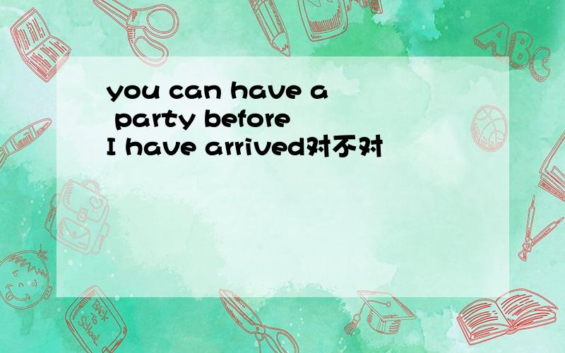 you can have a party before I have arrived对不对