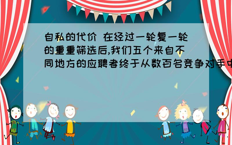 自私的代价 在经过一轮复一轮的重重筛选后,我们五个来自不同地方的应聘者终于从数百名竞争对手中,像大浪淘沙一般脱颖而出,成