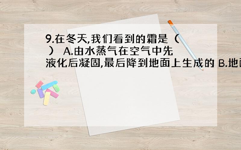 9.在冬天,我们看到的霜是（ ） A.由水蒸气在空气中先液化后凝固,最后降到地面上生成的 B.地面上的小水珠凝固而成的