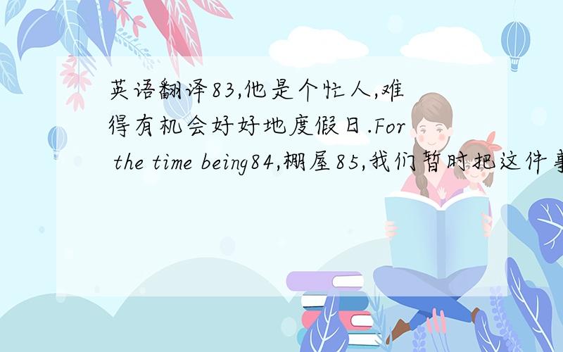 英语翻译83,他是个忙人,难得有机会好好地度假日.For the time being84,棚屋85,我们暂时把这件事搁