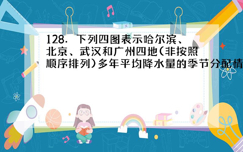 128．下列四图表示哈尔滨、北京、武汉和广州四地(非按照顺序排列)多年平均降水量的季节分配情况,以下说法正确的是.(降水