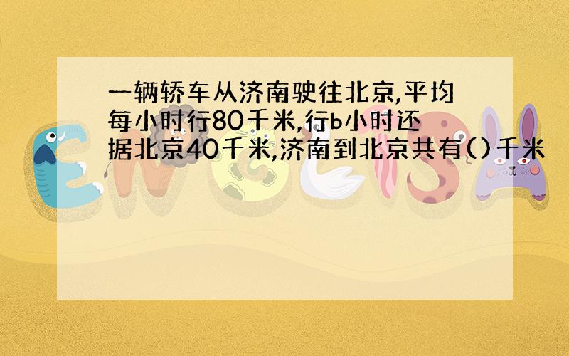 一辆轿车从济南驶往北京,平均每小时行80千米,行b小时还据北京40千米,济南到北京共有()千米