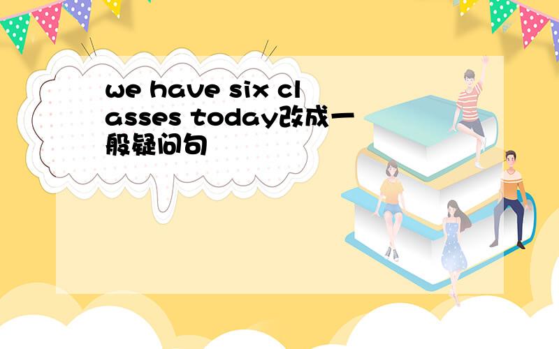 we have six classes today改成一般疑问句