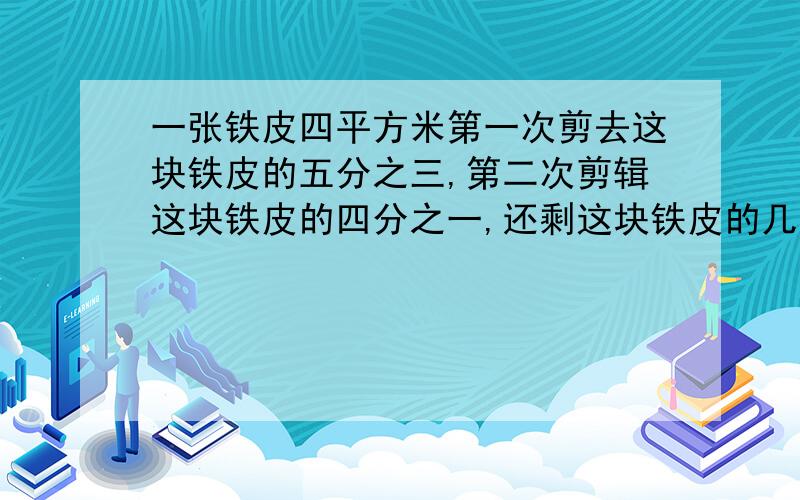 一张铁皮四平方米第一次剪去这块铁皮的五分之三,第二次剪辑这块铁皮的四分之一,还剩这块铁皮的几分之几?