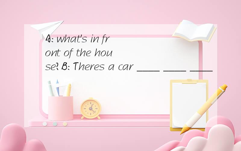 A:what's in front of the house?B:Theres a car ____ ____ ____