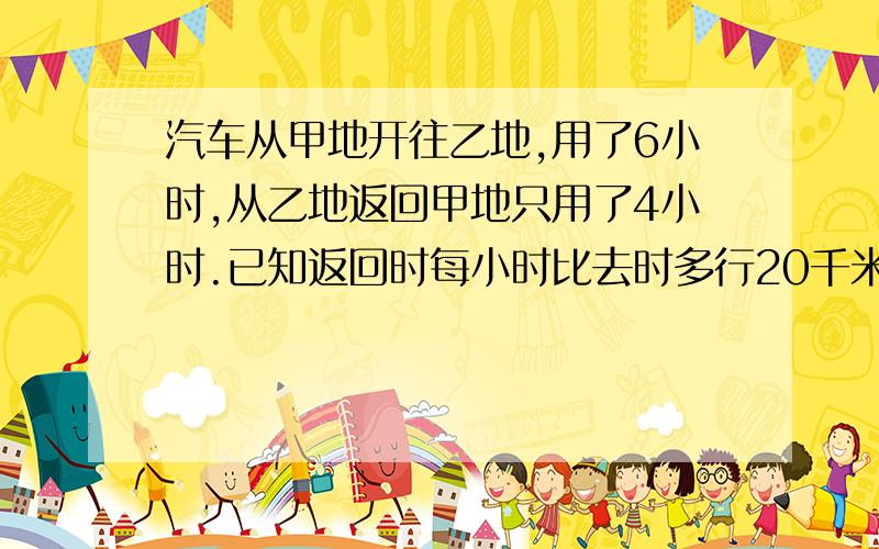 汽车从甲地开往乙地,用了6小时,从乙地返回甲地只用了4小时.已知返回时每小时比去时多行20千米,这辆汽车