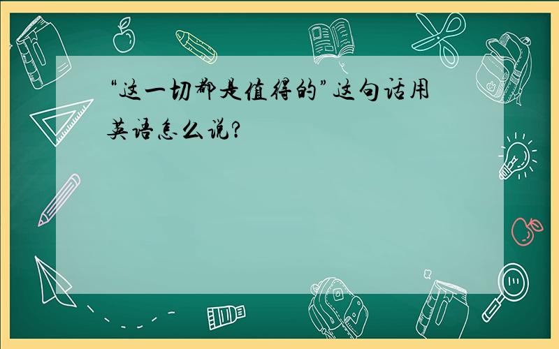 “这一切都是值得的”这句话用英语怎么说?