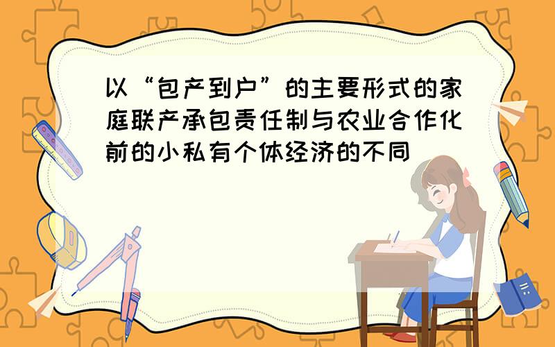 以“包产到户”的主要形式的家庭联产承包责任制与农业合作化前的小私有个体经济的不同