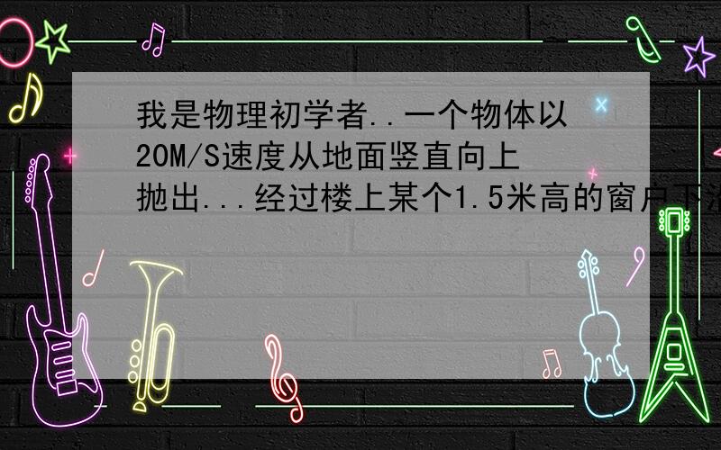 我是物理初学者..一个物体以20M/S速度从地面竖直向上抛出...经过楼上某个1.5米高的窗户下沿的速度是经过窗户上沿速