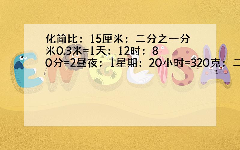 化简比：15厘米：二分之一分米0.3米=1天：12时：80分=2昼夜：1星期：20小时=320克：二十五分之三千克：0.