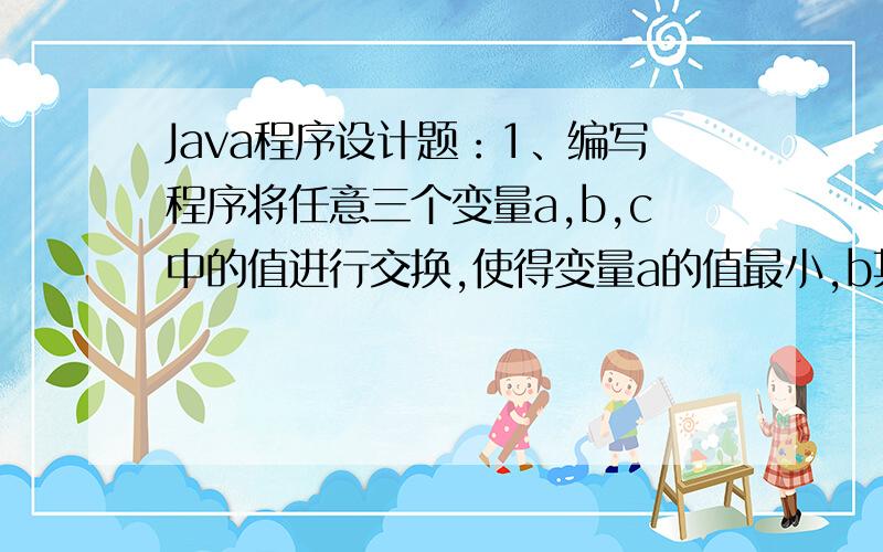 Java程序设计题：1、编写程序将任意三个变量a,b,c中的值进行交换,使得变量a的值最小,b其次,c的值最大.