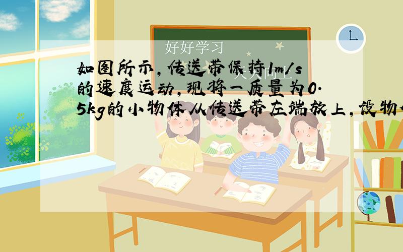 如图所示，传送带保持1m/s的速度运动，现将一质量为0.5kg的小物体从传送带左端放上，设物体与皮带间动摩擦因数为0.1