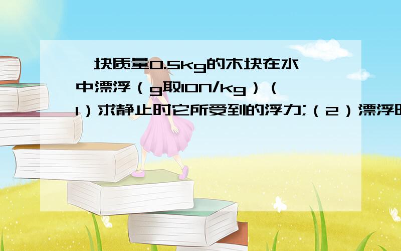 一块质量0.5kg的木块在水中漂浮（g取10N/kg）（1）求静止时它所受到的浮力;（2）漂浮时它排开水的体积.