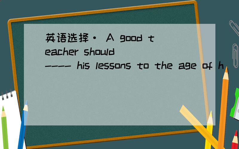 英语选择· A good teacher should ---- his lessons to the age of h