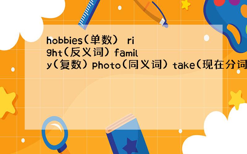 hobbies(单数） right(反义词) family(复数) photo(同义词) take(现在分词) go(三