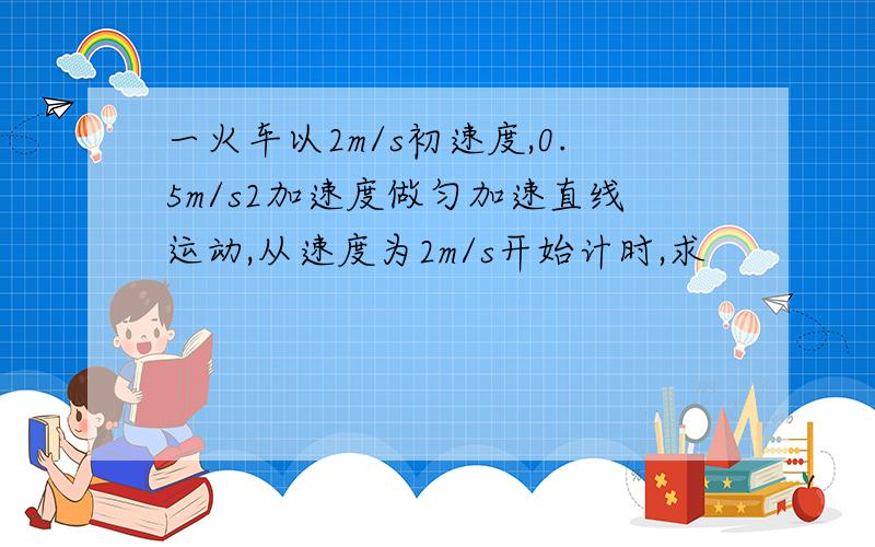 一火车以2m/s初速度,0.5m/s2加速度做匀加速直线运动,从速度为2m/s开始计时,求