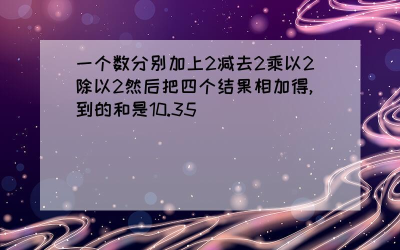 一个数分别加上2减去2乘以2除以2然后把四个结果相加得,到的和是10.35