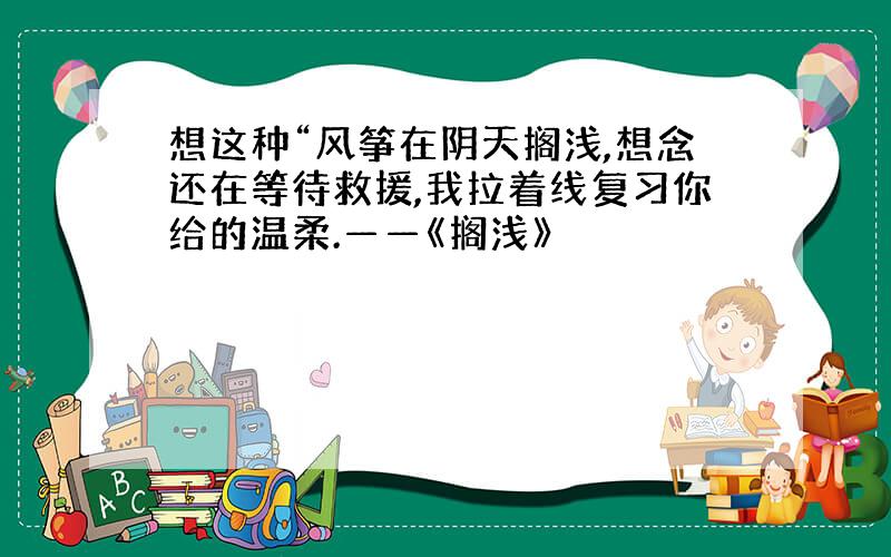 想这种“风筝在阴天搁浅,想念还在等待救援,我拉着线复习你给的温柔.——《搁浅》