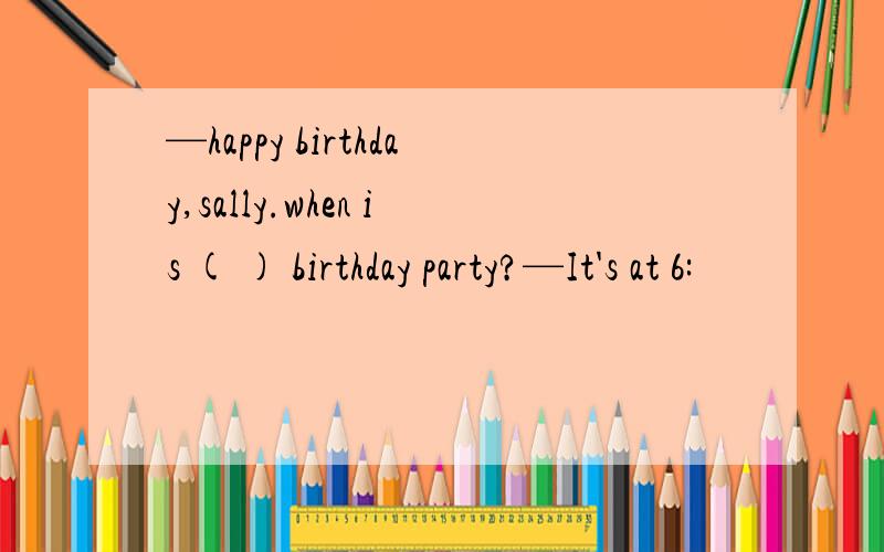 —happy birthday,sally.when is ( ) birthday party?—It's at 6: