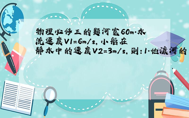 物理必修三的题河宽60m.水流速度V1=6m/s,小船在静水中的速度V2=3m/s,则：1.他渡河的最短时间是多少?2.