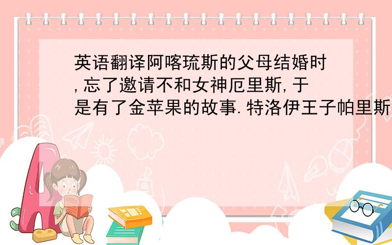 英语翻译阿喀琉斯的父母结婚时,忘了邀请不和女神厄里斯,于是有了金苹果的故事.特洛伊王子帕里斯长大后奉父命去希腊接姑妈,与