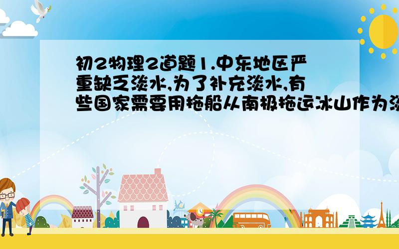 初2物理2道题1.中东地区严重缺乏淡水,为了补充淡水,有些国家需要用拖船从南极拖运冰山作为淡水源,若有一座冰山,其露出海