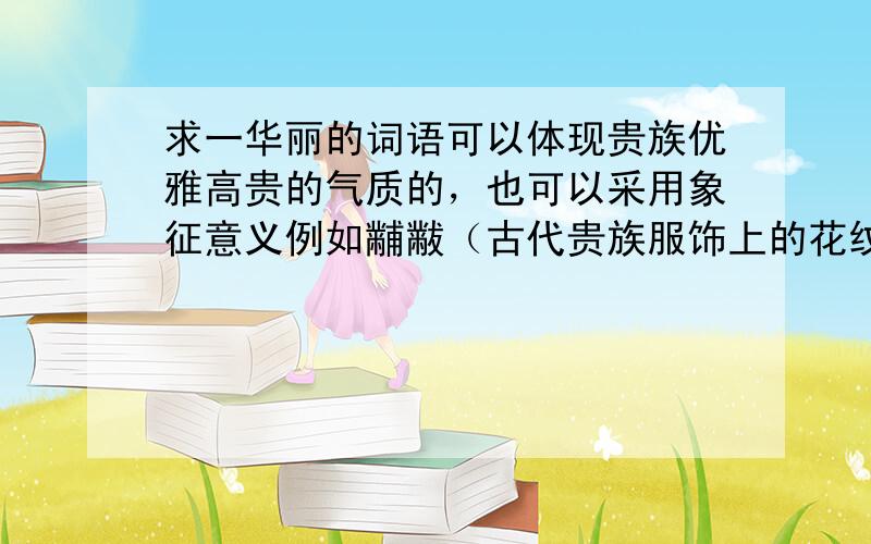 求一华丽的词语可以体现贵族优雅高贵的气质的，也可以采用象征意义例如黼黻（古代贵族服饰上的花纹）但是，字形要美，要好听，必