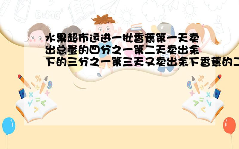 水果超市运进一批香蕉第一天卖出总量的四分之一第二天卖出余下的三分之一第三天又卖出余下香蕉的二十集这时还剩120千克,这批