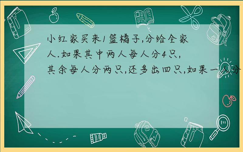 小红家买来1篮橘子,分给全家人.如果其中两人每人分4只,其余每人分两只,还多出四只,如果一人分六只,其余每人分4只,又缺