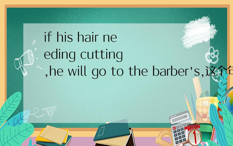 if his hair needing cutting ,he will go to the barber's,这个句子