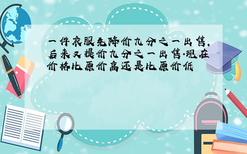 一件衣服先降价九分之一出售,后来又提价九分之一出售.现在价格比原价高还是比原价低