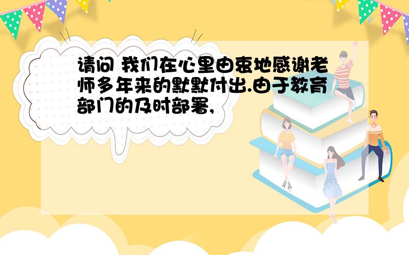 请问 我们在心里由衷地感谢老师多年来的默默付出.由于教育部门的及时部署,